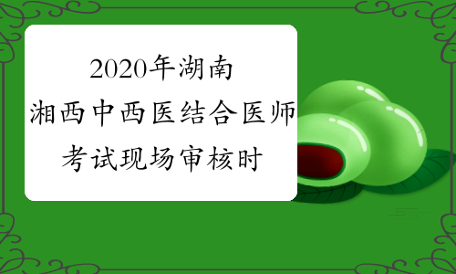 2020年湖南湘西中西医结合医师考试现场审核时间延长至5月