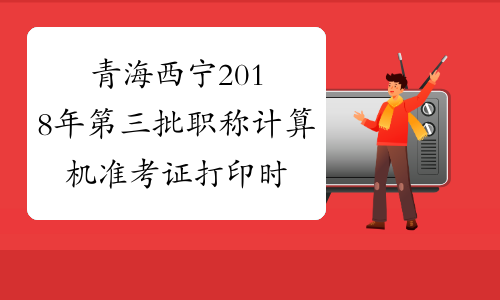 青海西宁2018年第三批职称计算机准考证打印时间