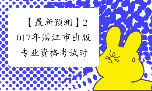 【最新预测】2017年湛江市出版专业资格考试时间预计为10