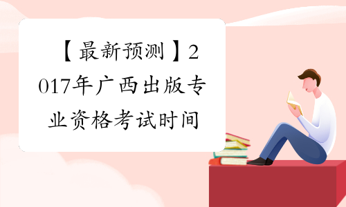 【最新预测】2017年广西出版专业资格考试时间预计为10月15日