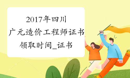 2017年四川广元造价工程师证书领取时间_证书何时领取