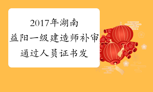 2017年湖南益阳一级建造师补审通过人员证书发放通知