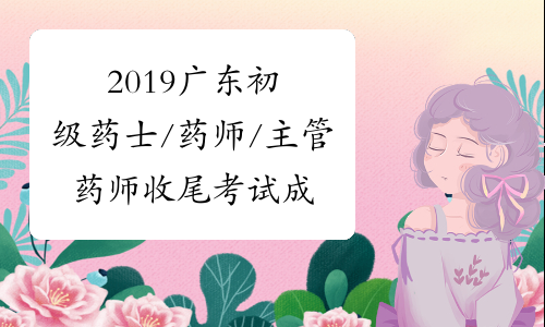 2019广东初级药士/药师/主管药师收尾考试成绩合格人员公示