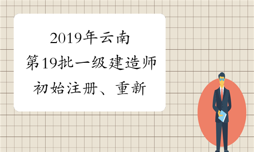 2019年云南第19批一级建造师初始注册、重新注册、增项注