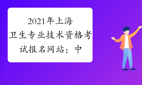 2021年上海卫生专业技术资格考试报名网站：中国卫生人才