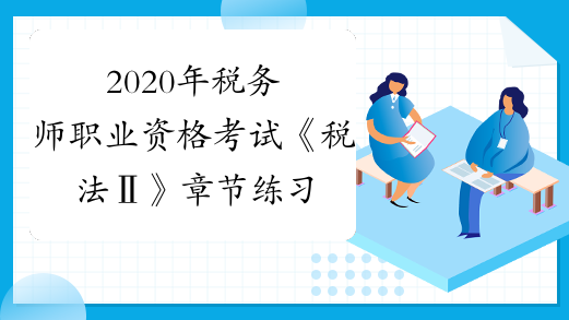 2020年税务师职业资格考试《税法Ⅱ》章节练习题精选0828