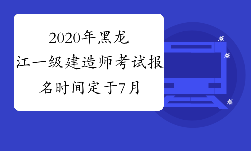 2020年黑龙江一级建造师考试报名时间定于7月10日开始