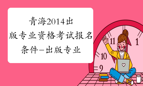 青海2014出版专业资格考试报名条件-出版专业资格考试报名