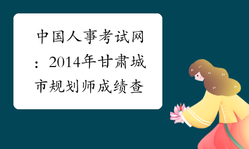 中国人事考试网：2014年甘肃城市规划师成绩查询官网