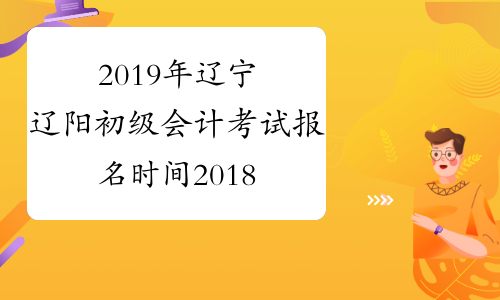 2019年辽宁辽阳初级会计考试报名时间2018年11月1-30日