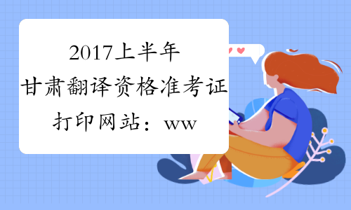 2017上半年甘肃翻译资格准考证打印网站：www.cpta.com.cn