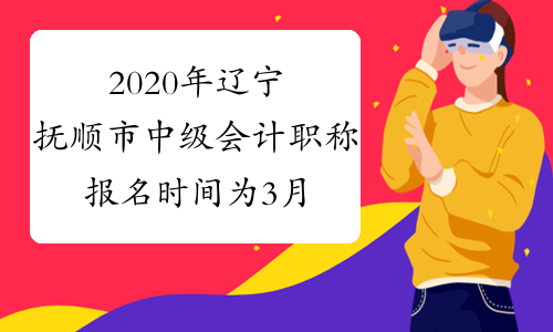 2020年辽宁抚顺市中级会计职称报名时间为3月10日至31日 