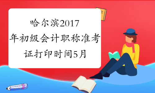 哈尔滨2017年初级会计职称准考证打印时间5月3日至5月12日