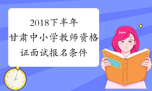 2018下半年甘肃中小学教师资格证面试报名条件已公布