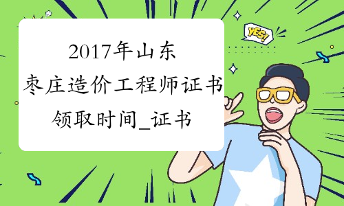 2017年山东枣庄造价工程师证书领取时间_证书何时领取