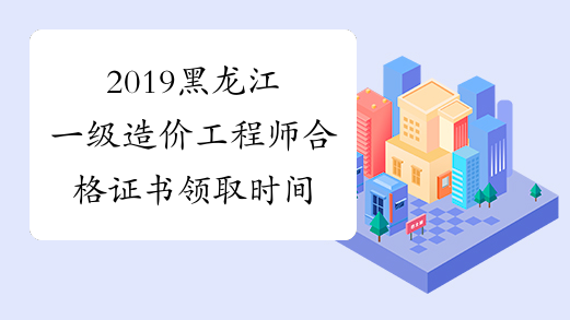 2019黑龙江一级造价工程师合格证书领取时间