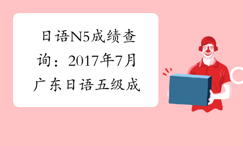 日语N5成绩查询：2017年7月广东日语五级成绩查询入口