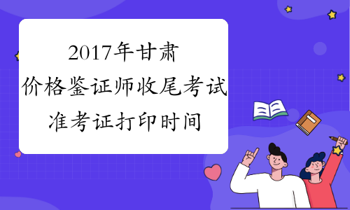 2017年甘肃价格鉴证师收尾考试准考证打印时间公布