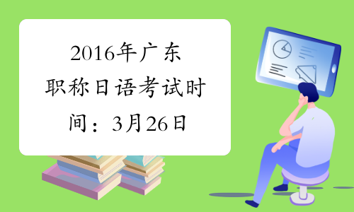 2016年广东职称日语考试时间：3月26日