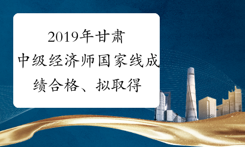 2019年甘肃中级经济师国家线成绩合格、拟取得资格证书人