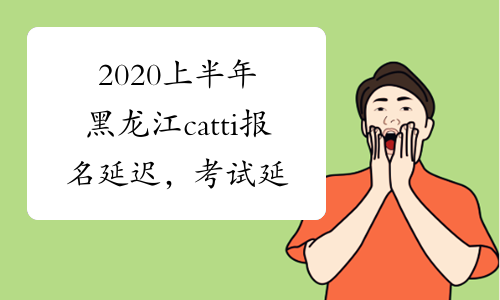 2020上半年黑龙江catti报名延迟，考试延迟吗?