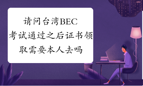 请问台湾BEC考试通过之后证书领取需要本人去吗?