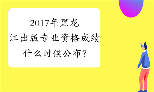 2017年黑龙江出版专业资格成绩什么时候公布？