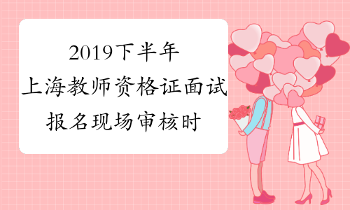2019下半年上海教师资格证面试报名现场审核时间