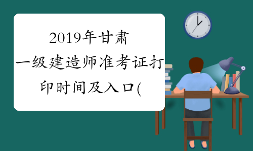 2019年甘肃一级建造师准考证打印时间及入口(最新)