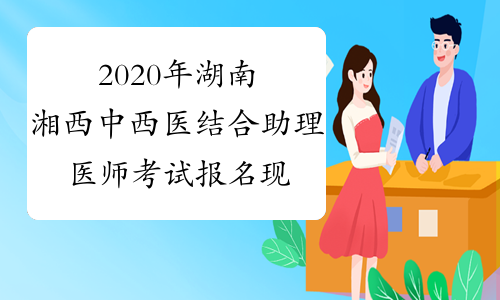 2020年湖南湘西中西医结合助理医师考试报名现场审核时间