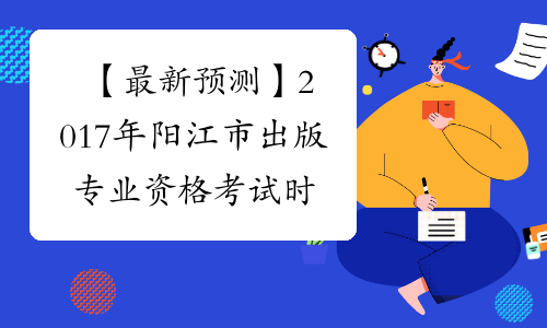 【最新预测】2017年阳江市出版专业资格考试时间预计为10