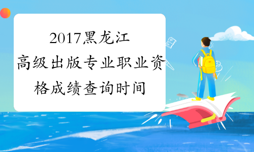 2017黑龙江高级出版专业职业资格成绩查询时间预测