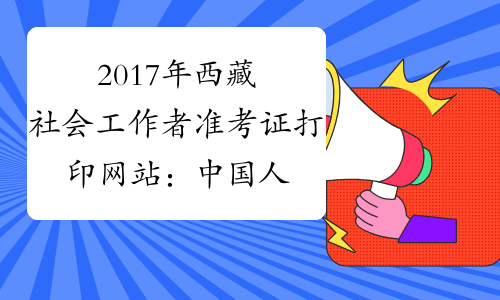 2017年西藏社会工作者准考证打印网站：中国人事考试网