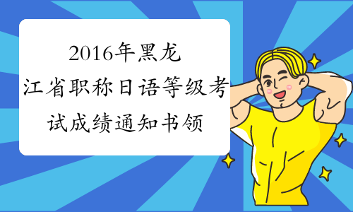 2016年黑龙江省职称日语等级考试成绩通知书领取时间