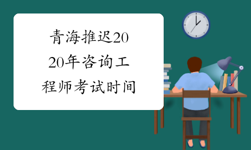 青海推迟2020年咨询工程师考试时间