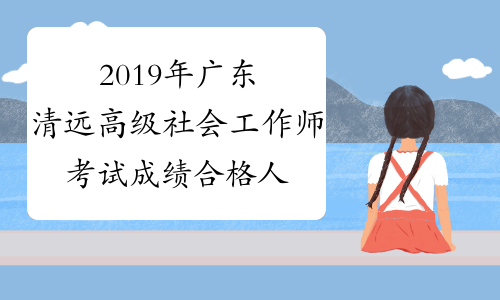 2019年广东清远高级社会工作师考试成绩合格人员已发布