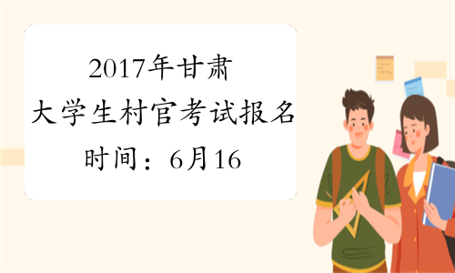 2017年甘肃大学生村官考试报名时间：6月16日-21日