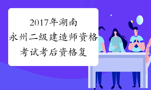 2017年湖南永州二级建造师资格考试考后资格复审公告