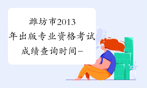 潍坊市2013年出版专业资格考试成绩查询时间-山东省出版专