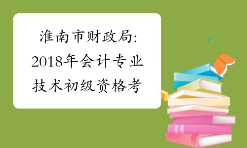淮南市财政局:2018年会计专业技术初级资格考试准考证打印通知
