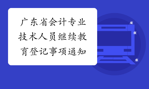 广东省会计专业技术人员继续教育登记事项通知