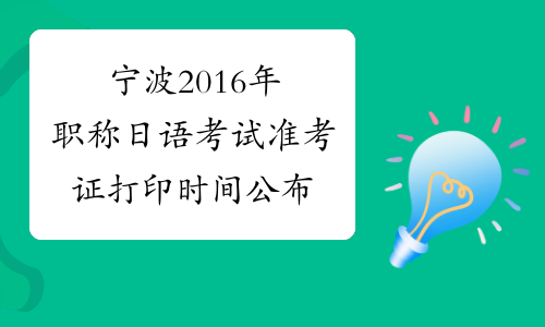 宁波2016年职称日语考试准考证打印时间公布