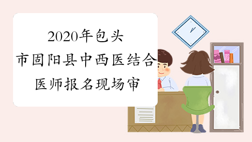 2020年包头市固阳县中西医结合医师报名现场审核时间