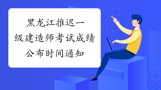 黑龙江推迟一级建造师考试成绩公布时间通知