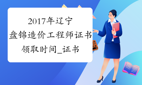 2017年辽宁盘锦造价工程师证书领取时间_证书什么时候领
