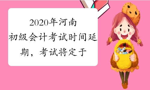 2020年河南初级会计考试时间延期，考试将定于6月进行?