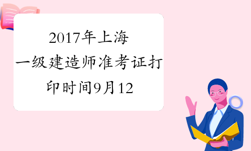 2017年上海一级建造师准考证打印时间9月12日至14日