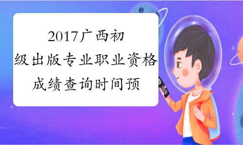 2017广西初级出版专业职业资格成绩查询时间预测