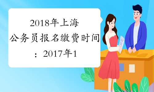 2018年上海公务员报名缴费时间：2017年11月3日-9日
