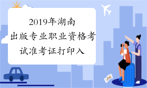 2019年湖南出版专业职业资格考试准考证打印入口已开通